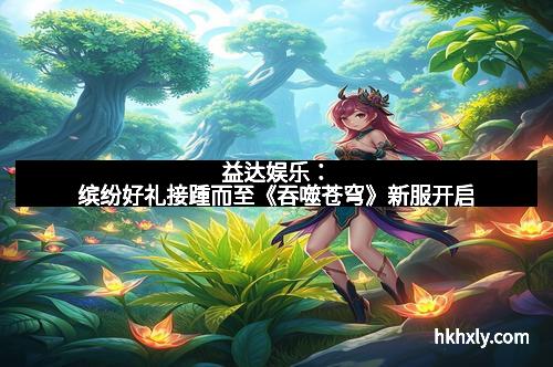 益达娱乐：缤纷好礼接踵而至《吞噬苍穹》新服开启