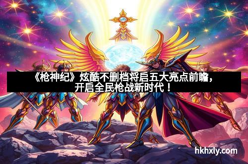 《枪神纪》炫酷不删档将启五大亮点前瞻，开启全民枪战新时代！